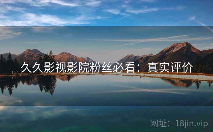 久久影视影院粉丝必看：真实评价