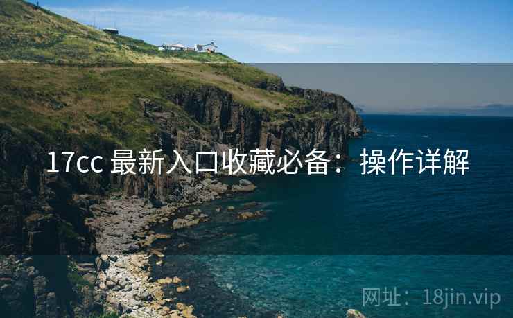 17cc 最新入口收藏必备：操作详解