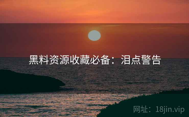 黑料资源收藏必备：泪点警告