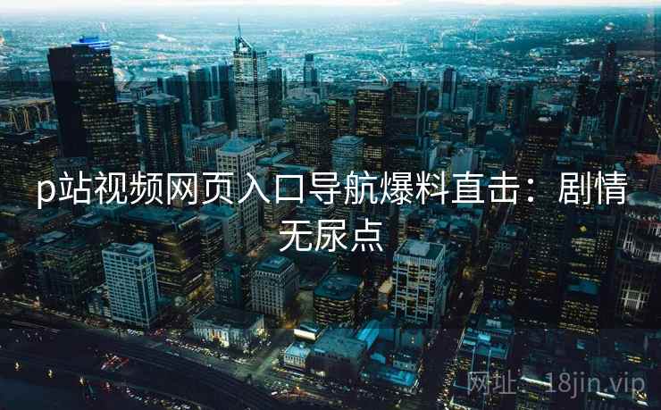 p站视频网页入口导航爆料直击：剧情无尿点