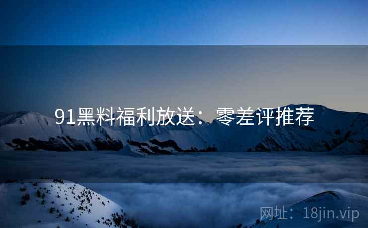 91黑料福利放送：零差评推荐