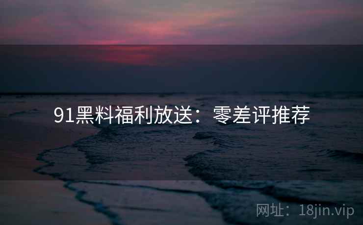 91黑料福利放送：零差评推荐