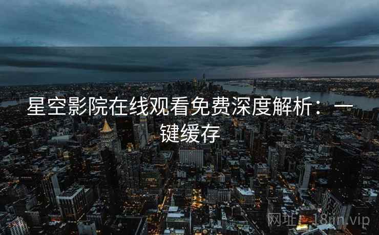 星空影院在线观看免费深度解析：一键缓存