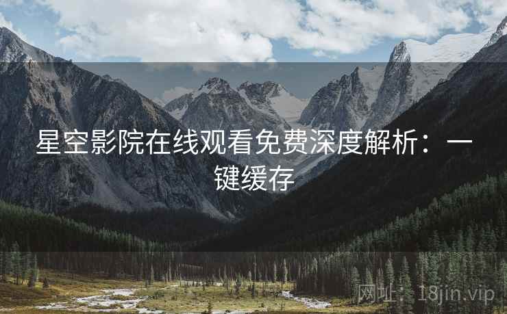 星空影院在线观看免费深度解析：一键缓存