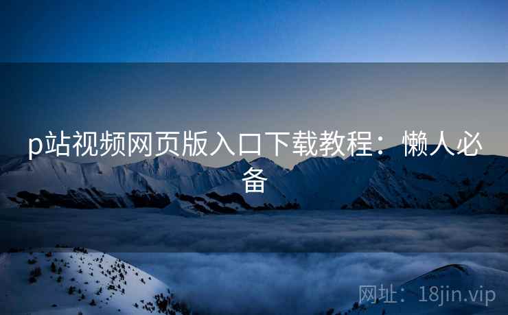 p站视频网页版入口下载教程：懒人必备