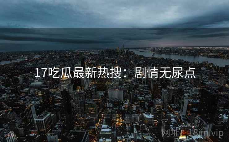 17吃瓜最新热搜：剧情无尿点